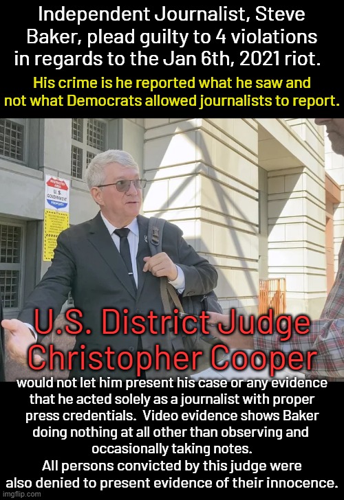 Since when is an unarmed crowd, coaxed by government agents to enter a government bldg. considered an insurrection? | Independent Journalist, Steve Baker, plead guilty to 4 violations in regards to the Jan 6th, 2021 riot. His crime is he reported what he saw and not what Democrats allowed journalists to report. U.S. District Judge
Christopher Cooper; would not let him present his case or any evidence
that he acted solely as a journalist with proper
press credentials.  Video evidence shows Baker
doing nothing at all other than observing and 
occasionally taking notes. All persons convicted by this judge were also denied to present evidence of their innocence. | image tagged in political theater invented by dems,dems are pure evil,they don't care who they kill to get their way | made w/ Imgflip meme maker