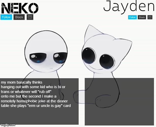 Neko and Jayden shared temp | my mom basically thinks hanging out with some kid who is bi or trans or whatever will "rub off" onto me but the second I make a remotely homophobic joke at the dinner table she plays "erm ur uncle is gay" card | image tagged in neko and jayden shared temp | made w/ Imgflip meme maker