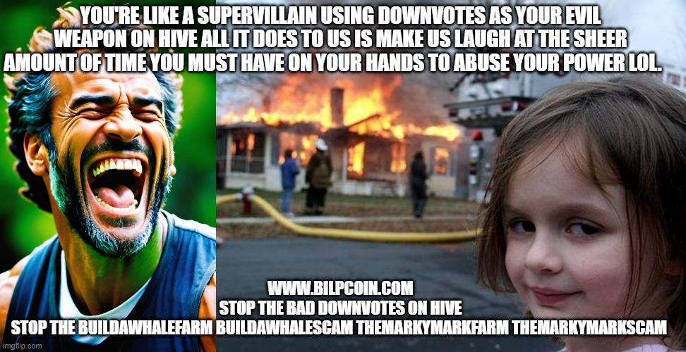 YOU'RE LIKE A SUPERVILLAIN USING DOWNVOTES AS YOUR EVIL WEAPON ON HIVE ALL IT DOES TO US IS MAKE US LAUGH AT THE SHEER AMOUNT OF TIME YOU MUST HAVE ON YOUR HANDS TO ABUSE YOUR POWER LOL. WWW.BILPCOIN.COM

STOP THE BAD DOWNVOTES ON HIVE

STOP THE BUILDAWHALEFARM BUILDAWHALESCAM THEMARKYMARKFARM THEMARKYMARKSCAM | image tagged in memes,disaster girl | made w/ Imgflip meme maker