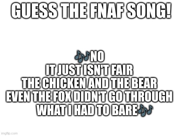 Guess the FNAF song (No cheating and looking up the lyrics either) | GUESS THE FNAF SONG! 🎶NO
IT JUST ISN'T FAIR
THE CHICKEN AND THE BEAR
EVEN THE FOX DIDN'T GO THROUGH
     WHAT I HAD TO BARE🎶 | image tagged in fnaf,fnaf song | made w/ Imgflip meme maker