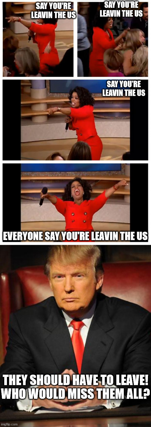 Those  DUMBASSES  Need to   CHECK OUT! | SAY YOU'RE LEAVIN THE US; SAY YOU'RE LEAVIN THE US; SAY YOU'RE LEAVIN THE US; EVERYONE SAY YOU'RE LEAVIN THE US; THEY SHOULD HAVE TO LEAVE!

WHO WOULD MISS THEM ALL? | image tagged in memes,oprah you get a car everybody gets a car,oprah  leavin,bye felicia | made w/ Imgflip meme maker