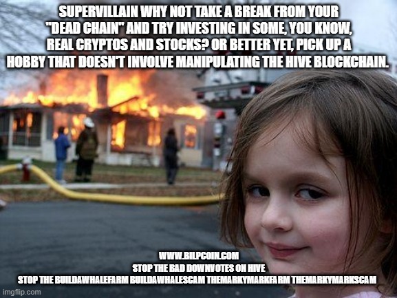 Disaster Girl Meme | SUPERVILLAIN WHY NOT TAKE A BREAK FROM YOUR "DEAD CHAIN" AND TRY INVESTING IN SOME, YOU KNOW, REAL CRYPTOS AND STOCKS? OR BETTER YET, PICK UP A HOBBY THAT DOESN'T INVOLVE MANIPULATING THE HIVE BLOCKCHAIN. WWW.BILPCOIN.COM

STOP THE BAD DOWNVOTES ON HIVE

STOP THE BUILDAWHALEFARM BUILDAWHALESCAM THEMARKYMARKFARM THEMARKYMARKSCAM | image tagged in memes,disaster girl | made w/ Imgflip meme maker