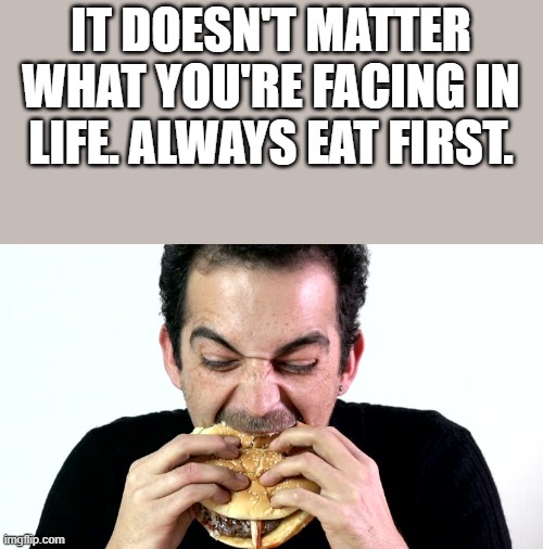 Always Eat First | IT DOESN'T MATTER WHAT YOU'RE FACING IN LIFE. ALWAYS EAT FIRST. | image tagged in eat,eating,food,hamburger,funny,memes | made w/ Imgflip meme maker