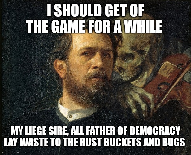 For democracy | I SHOULD GET OF THE GAME FOR A WHILE; MY LIEGE SIRE, ALL FATHER OF DEMOCRACY LAY WASTE TO THE RUST BUCKETS AND BUGS | image tagged in liege | made w/ Imgflip meme maker