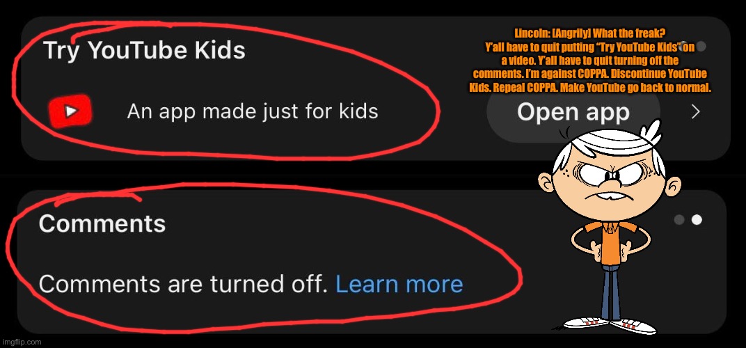 Lincoln Loud is Against COPPA | Lincoln: [Angrily] What the freak? Y’all have to quit putting “Try YouTube Kids” on a video. Y’all have to quit turning off the comments. I’m against COPPA. Discontinue YouTube Kids. Repeal COPPA. Make YouTube go back to normal. | image tagged in lincoln loud,the loud house,nickelodeon,angry,youtube,protest | made w/ Imgflip meme maker