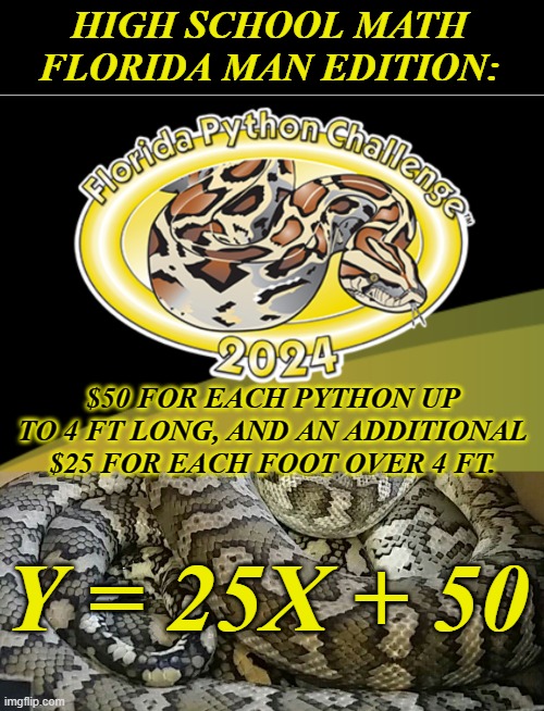 Algebra: "If it was a snake, it'd bite you" | HIGH SCHOOL MATH
FLORIDA MAN EDITION: $50 FOR EACH PYTHON UP TO 4 FT LONG, AND AN ADDITIONAL $25 FOR EACH FOOT OVER 4 FT. Y = 25X + 50 | image tagged in snake snek,math,middle school,algebra,slope formula | made w/ Imgflip meme maker