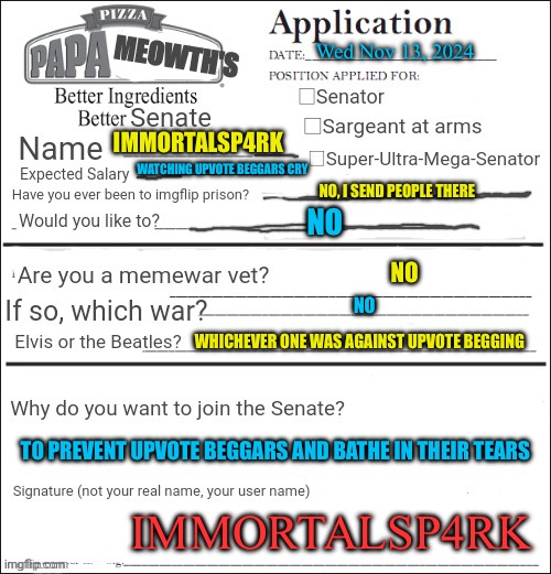 Here is my application for your army | Wed Nov 13, 2024; IMMORTALSP4RK; WATCHING UPVOTE BEGGARS CRY; NO, I SEND PEOPLE THERE; NO; NO; NO; WHICHEVER ONE WAS AGAINST UPVOTE BEGGING; TO PREVENT UPVOTE BEGGARS AND BATHE IN THEIR TEARS; IMMORTALSP4RK | image tagged in join the senate,anti upvote begging | made w/ Imgflip meme maker