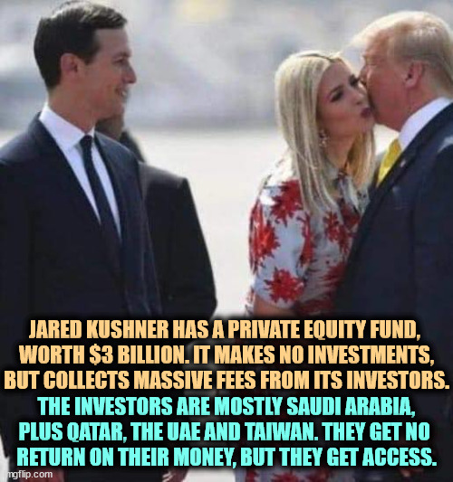 More Trump corruption. | JARED KUSHNER HAS A PRIVATE EQUITY FUND, 
WORTH $3 BILLION. IT MAKES NO INVESTMENTS, BUT COLLECTS MASSIVE FEES FROM ITS INVESTORS. THE INVESTORS ARE MOSTLY SAUDI ARABIA, PLUS QATAR, THE UAE AND TAIWAN. THEY GET NO 
RETURN ON THEIR MONEY, BUT THEY GET ACCESS. | image tagged in donald jared ivanka talk to the hand,trump,jared kushner,billionaire,corruption | made w/ Imgflip meme maker