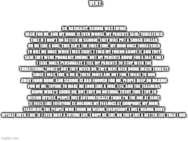 vent. | VENT:; SO, BASICALLY, SCHOOL WAS LIVING HECK FOR ME, AND MY HOME IS EVEN WORSE. MY PARENTS SAID/THREATENED THAT IF I DON'T DO BETTER IN SCHOOL, THEY WILL PUT A SHOCK COLLAR ON ME LIKE A DOG. THIS ISN'T THE FIRST TIME. MY MOM ONCE THREATENED TO KILL ME ONCE WHEN I WAS EIGHT. I TOLD MY FRIEND ABOUT IT, AND THEY SAID THEY WERE PROBABLY JOKING. BUT MY PARENTS KNOW FOR A FACT THAT I TAKE JOKES PERSONALLY. I TELL MY PARENTS TO STOP WITH THE THREATENING "JOKES", BUT THEY NEVER DO. THEY HAVE BEEN DOING DEATH THREATS SINCE I WAS, LIKE, 6 OR 8. THESE JOKES ARE NOT FUN. I WANT TO RUN AWAY FROM HOME. AND SCHOOL IS BAD ENOUGH FOR ME, PEOPLE KEEP ON MAKING FUN OF ME, TRYING TO MAKE ME LOOK LIKE A JOKE, ETC. AND THE TEACHERS KNOW WHAT'S GOING ON, BUT THEY DO NOTHING. EVERY TIME I TRY TO DEFEND MYSELF, PEOPLE JUST AUTOMATICALLY THINK I'M THE ONE AT FAULT. IT FEELS LIKE EVERYONE IS HOLDING MY FEELINGS AT GUNPOINT, MY MOM, TEACHERS, THE PEOPLE WHO THINK IM WEIRD, EVERYBODY. I JUST WANNA HURT MYSELF UNTIL I DIE. IF I EVER HAVE A FUTURE LIFE, I HOPE HE, SHE, OR THEY LIVE A BETTER LIFE THAN I DID. | image tagged in vent,fyp,random,random bullshit go,depression sadness hurt pain anxiety | made w/ Imgflip meme maker