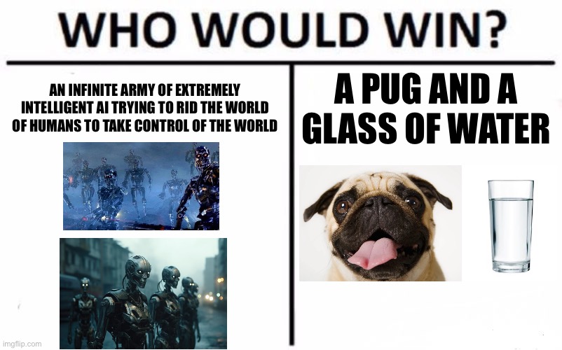 Guess the reference | AN INFINITE ARMY OF EXTREMELY INTELLIGENT AI TRYING TO RID THE WORLD OF HUMANS TO TAKE CONTROL OF THE WORLD; A PUG AND A GLASS OF WATER | image tagged in memes,who would win | made w/ Imgflip meme maker