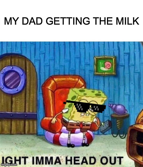 Spongebob Ight Imma Head Out | MY DAD GETTING THE MILK | image tagged in memes,spongebob ight imma head out | made w/ Imgflip meme maker
