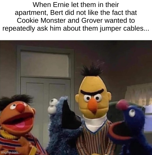 Grover and Cookie Monster's Inquiry | When Ernie let them in their apartment, Bert did not like the fact that Cookie Monster and Grover wanted to repeatedly ask him about them jumper cables... | image tagged in sesame street | made w/ Imgflip meme maker