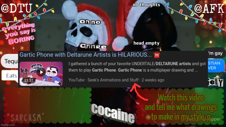 Include a screenshot! | Watch this video and tell me what drawings to make in my style :p | image tagged in dtu and afk stupid temp | made w/ Imgflip meme maker