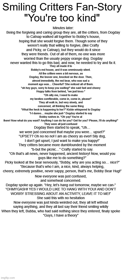 SCFF "You're Too Kind" (Part 2: Bobby is... okay??) | Minutes later:
Being the forgiving and caring group they are, all the critters, from Dogday to Catnap walked all together to Bobby’s house, hoping that she would forgive them. Though some of they weren’t really that willing to forgive, (like Crafty and Picky, or Catnap), but they would do it since they were friends. Out of all of them, no one was more worried than the usualy peppy orange dog. Dogday never wanted this to go this bad, and now, he needed to try and fix it. Smiling Critters Fan-Story
"You're too kind"; They all made it to Bobby’s red house, and it was omminously silent. All the critters were a bit nervous, as Dogday, the braver one, knocked on the door. Then, almost immedietly, the red bear, who was sad a moment ago was… Cheerful? She noticed all of them.
“oh hey guys, sorry to keep you waiting!” she said fast and cheery
Hoppy talks from behind, “we just knoc-“
“Oh silly me, I need to make my besties comfterable, come in, come in, please!”
They all walk in, but very slowly, and concerned, all thinking the same thing
“What the heck is happening to her?” Kickin whispered to Dogday
“I-I dunno… maybe she just-“ Dogday started to say
Bobby rushes in. “Oh yay! You’re al lhere! Now what do you want? Anything I can do for you? Get for you? Please, I’ll do anything!”
They were all just confused; Dogday then started to speak, “Uh… we were just concerned that maybe you were… upset?”
“UPSET? Oh no no no! I am as cheery as ever! Sily dog, I don’t get upset, I just want to make you happy!”
They critters became more dumbfounded by the moment
“b-but the picnic…” Crafty started to say.
“Oh that’s all news, never happened, ancient history! Now, would you guys like me to do something?”
Picky looked at the bear nervously, “Bobby, why are you acting so… nice?”
“Because that’s who I am, a nice, kind, always helping, cheery, extremely positive, never sappy, person, that’s me, Bobby Bear Hug!”; Now everyone was just confused, and somehwat concerned.
Dogday spoke up again. “Hey, let’s hang out tomorrow, maybe we can-“
“OHMYGASH! YES I WOULD LIKE TO HANG WITH YOU! AND DON’T WORRY STRESSING ABOUT AN ACTIVITY, LEAVE IT TO ME!”
She said this with no hesitation
Now everyone was just kinda weirded out, they all left without saying anything, and they all last say their friend smiling wildly
When they left, Bubba, who had said nothing since they entered, finaly spoke
“Guys, I have a theory” | made w/ Imgflip meme maker