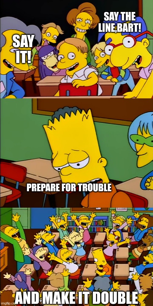 bart say the line | SAY THE LINE,BART! SAY IT! PREPARE FOR TROUBLE; AND MAKE IT DOUBLE | image tagged in bart say the line | made w/ Imgflip meme maker