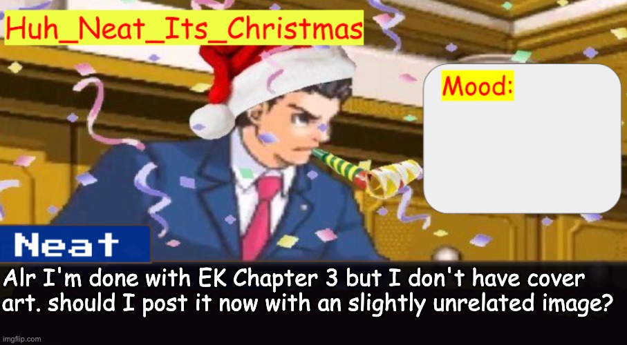 I liked how it turned out | Alr I'm done with EK Chapter 3 but I don't have cover art. should I post it now with an slightly unrelated image? | image tagged in neat's christmas temp | made w/ Imgflip meme maker