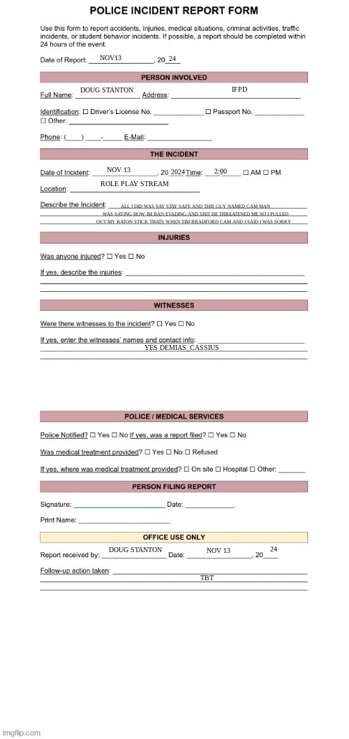 Police Report Form | 24; NOV13; IFPD; DOUG STANTON; 2024; NOV 13; 2:00; ROLE PLAY STREAM; ALL I DID WAS SAY STAY SAFE AND THIS GUY NAMED CAM MAN WAS SAYING HOW IM BAN EVADING AND SHIT HE THREATENED ME SO I PULLED OUT MY BATON STICK THATS WHEN TIM BRADFORD CAM AND I SAID I WAS SORRY; YES DEMIAS_CASSIUS; 24; DOUG STANTON; NOV 13; TBT | image tagged in police report form | made w/ Imgflip meme maker