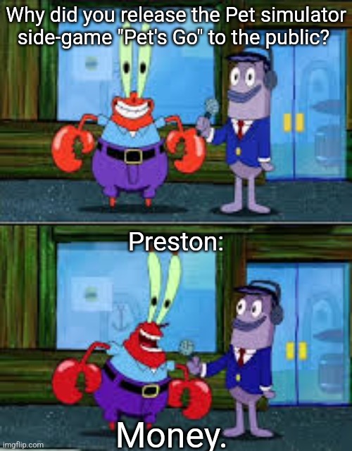 Roblos | Why did you release the Pet simulator side-game "Pet's Go" to the public? Preston:; Money. | image tagged in mr krabs money,memes,roblox,roblox meme,money money,cursed roblox image | made w/ Imgflip meme maker