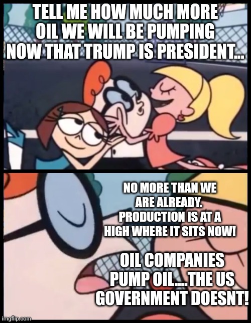 Has prices are not an economic indicator.  Keep your eye on the Bond rate if you want to know strong the economy is. | TELL ME HOW MUCH MORE OIL WE WILL BE PUMPING NOW THAT TRUMP IS PRESIDENT... NO MORE THAN WE ARE ALREADY.  PRODUCTION IS AT A HIGH WHERE IT SITS NOW! OIL COMPANIES PUMP OIL....THE US GOVERNMENT DOESNT! | image tagged in memes,say it again dexter | made w/ Imgflip meme maker