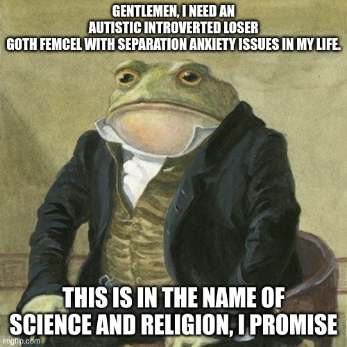 After all these years | GENTLEMEN, I NEED AN AUTISTIC INTROVERTED LOSER GOTH FEMCEL WITH SEPARATION ANXIETY ISSUES IN MY LIFE. THIS IS IN THE NAME OF SCIENCE AND RELIGION, I PROMISE | image tagged in gentlemen it is with great pleasure to inform you that,femcels | made w/ Imgflip meme maker