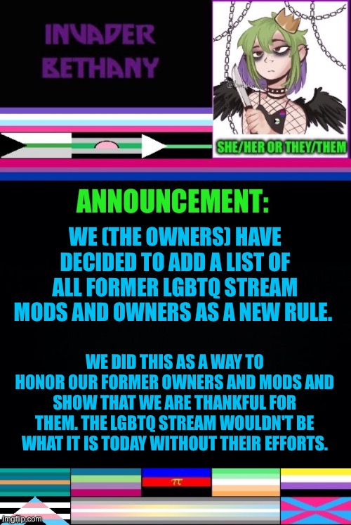 Update: Honoring all former LGBTQ Stream Owners and Mods | WE (THE OWNERS) HAVE DECIDED TO ADD A LIST OF ALL FORMER LGBTQ STREAM MODS AND OWNERS AS A NEW RULE. WE DID THIS AS A WAY TO HONOR OUR FORMER OWNERS AND MODS AND SHOW THAT WE ARE THANKFUL FOR THEM. THE LGBTQ STREAM WOULDN'T BE WHAT IT IS TODAY WITHOUT THEIR EFFORTS. | image tagged in announcement,update,lgbtq,owner,mods,imgflip mods | made w/ Imgflip meme maker