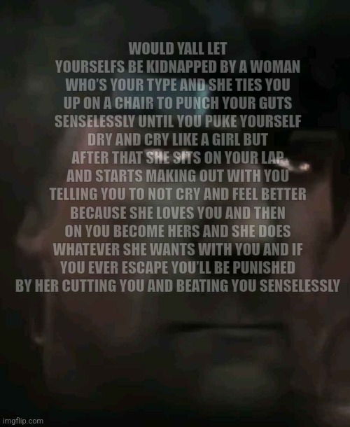 Would you find different purpose in life? | WOULD YALL LET YOURSELFS BE KIDNAPPED BY A WOMAN WHO’S YOUR TYPE AND SHE TIES YOU UP ON A CHAIR TO PUNCH YOUR GUTS SENSELESSLY UNTIL YOU PUKE YOURSELF DRY AND CRY LIKE A GIRL BUT AFTER THAT SHE SITS ON YOUR LAP AND STARTS MAKING OUT WITH YOU TELLING YOU TO NOT CRY AND FEEL BETTER BECAUSE SHE LOVES YOU AND THEN ON YOU BECOME HERS AND SHE DOES WHATEVER SHE WANTS WITH YOU AND IF YOU EVER ESCAPE YOU’LL BE PUNISHED BY HER CUTTING YOU AND BEATING YOU SENSELESSLY | made w/ Imgflip meme maker