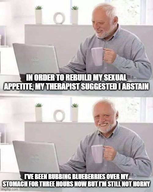 Abstinence | IN ORDER TO REBUILD MY SEXUAL APPETITE, MY THERAPIST SUGGESTED I ABSTAIN; I'VE BEEN RUBBING BLUEBERRIES OVER MY STOMACH FOR THREE HOURS NOW BUT I'M STILL NOT HORNY | image tagged in memes,hide the pain harold | made w/ Imgflip meme maker