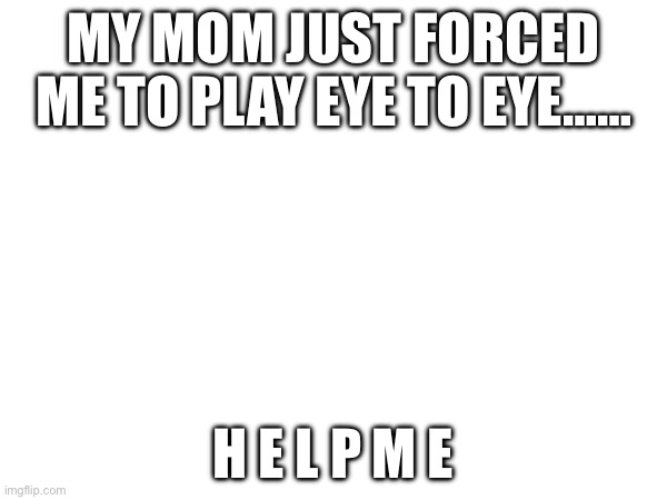 MY MOM JUST FORCED ME TO PLAY EYE TO EYE……; H E L P M E | made w/ Imgflip meme maker