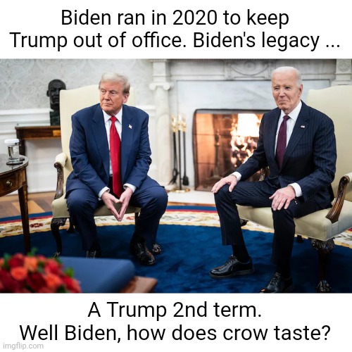 Trump-Biden Meeting | Biden ran in 2020 to keep Trump out of office. Biden's legacy ... A Trump 2nd term.
Well Biden, how does crow taste? | image tagged in trump-biden meeting | made w/ Imgflip meme maker