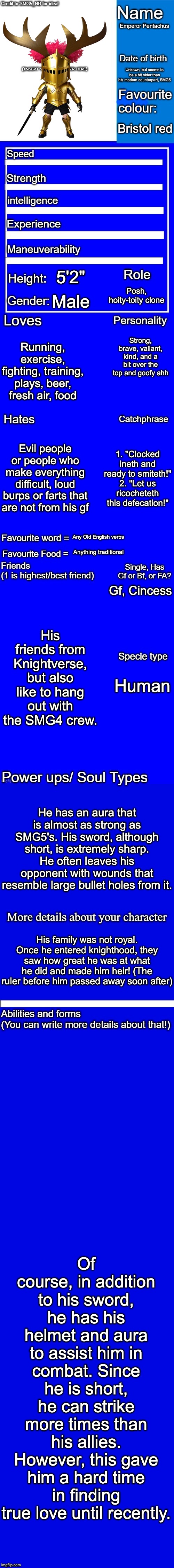 New character bio (remastered) credit to SMG5_NB for the idea! | Emperor Pentachus; Unkown, but seems to be a bit older than his modern counterpart, SMG5; Bristol red; 5'2"; Posh, hoity-toity clone; Male; Strong, brave, valiant, kind, and a bit over the top and goofy ahh; Running, exercise, fighting, training, plays, beer, fresh air, food; Evil people or people who make everything difficult, loud burps or farts that are not from his gf; 1. "Clocked ineth and ready to smiteth!"
2. "Let us ricocheteth this defecation!"; Any Old English verbs; Anything traditional; Gf, Cincess; His friends from Knightverse, but also like to hang out with the SMG4 crew. Human; He has an aura that is almost as strong as SMG5's. His sword, although short, is extremely sharp. He often leaves his opponent with wounds that resemble large bullet holes from it. His family was not royal. Once he entered knighthood, they saw how great he was at what he did and made him heir! (The ruler before him passed away soon after); Of course, in addition to his sword, he has his helmet and aura to assist him in combat. Since he is short, he can strike more times than his allies. However, this gave him a hard time in finding true love until recently. | image tagged in new character bio remastered credit to smg5_nb for the idea,smg5,emperor pentachus,fanlore | made w/ Imgflip meme maker