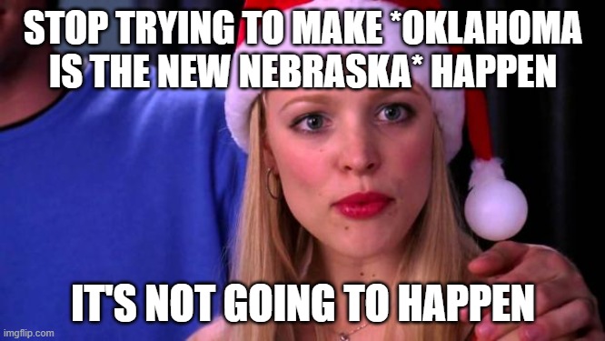 Stop Trying to Make Fetch Happen | STOP TRYING TO MAKE *OKLAHOMA IS THE NEW NEBRASKA* HAPPEN; IT'S NOT GOING TO HAPPEN | image tagged in stop trying to make fetch happen | made w/ Imgflip meme maker