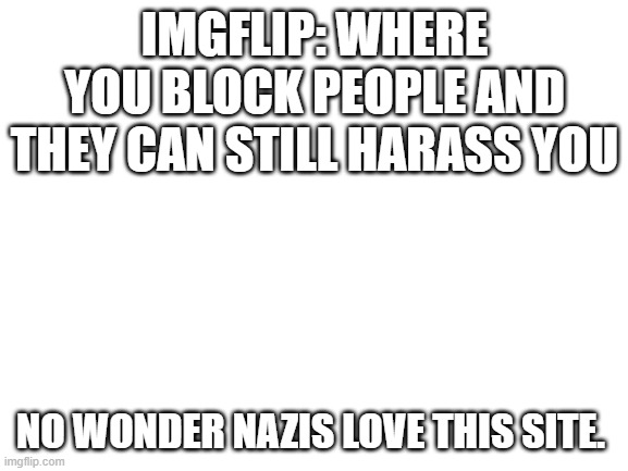 Shithole with Nazi Mods | IMGFLIP: WHERE YOU BLOCK PEOPLE AND THEY CAN STILL HARASS YOU; NO WONDER NAZIS LOVE THIS SITE. | image tagged in blank white template,imgflip,nazis,russians | made w/ Imgflip meme maker