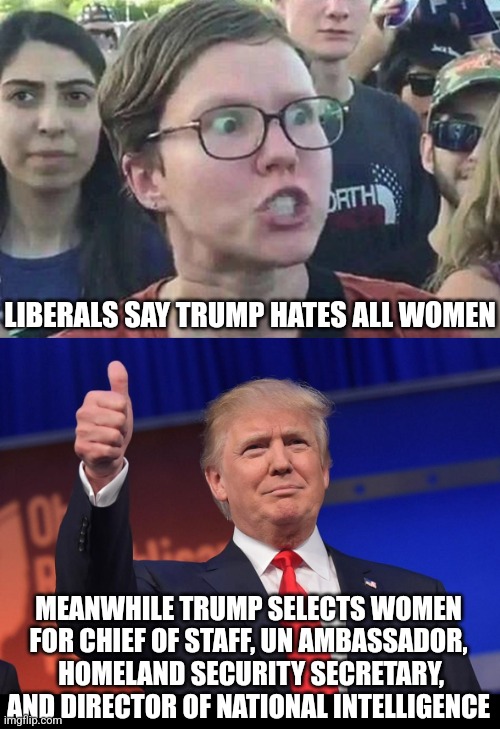 Liberals, if you remove your head from your anus, you might see see your anti-woman nonsense is just.... nonsense | LIBERALS SAY TRUMP HATES ALL WOMEN; MEANWHILE TRUMP SELECTS WOMEN FOR CHIEF OF STAFF, UN AMBASSADOR,  HOMELAND SECURITY SECRETARY, AND DIRECTOR OF NATIONAL INTELLIGENCE | image tagged in triggered liberal,donald trump,women's rights,expectations vs reality,crying democrats,stupid liberals | made w/ Imgflip meme maker