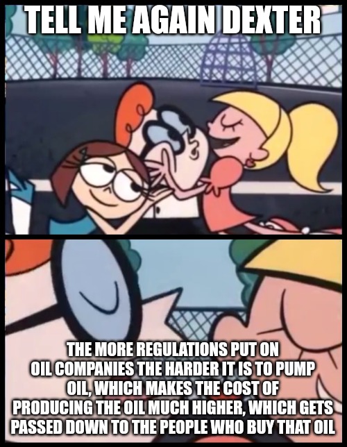 Say it Again, Dexter Meme | TELL ME AGAIN DEXTER THE MORE REGULATIONS PUT ON OIL COMPANIES THE HARDER IT IS TO PUMP OIL, WHICH MAKES THE COST OF PRODUCING THE OIL MUCH  | image tagged in memes,say it again dexter | made w/ Imgflip meme maker