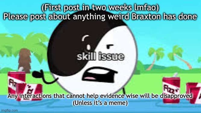 Skill issue | (First post in two weeks lmfao)
Please post about anything weird Braxton has done; Any interactions that cannot help evidence wise will be disapproved
(Unless it’s a meme) | image tagged in skill issue | made w/ Imgflip meme maker