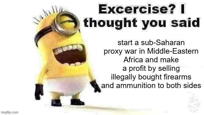 stuart has seen some stuff | start a sub-Saharan proxy war in Middle-Eastern Africa and make a profit by selling illegally bought firearms and ammunition to both sides | image tagged in excercise i thought you said,memes,funny,funny memes,minions moment,fun stream | made w/ Imgflip meme maker