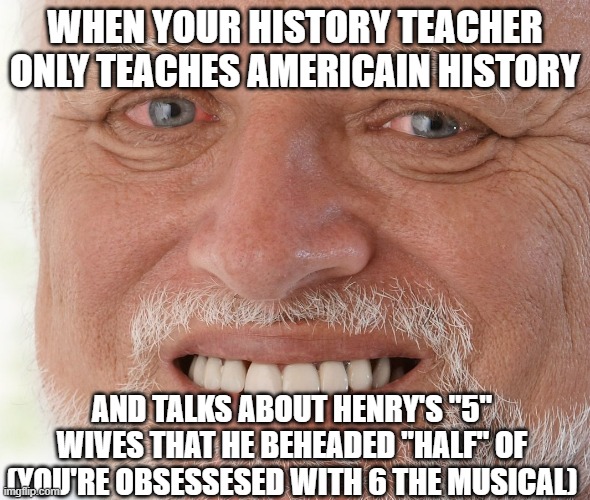 Get yo facts right, you're supposed to be teaching ME history. | WHEN YOUR HISTORY TEACHER ONLY TEACHES AMERICAIN HISTORY; AND TALKS ABOUT HENRY'S "5" WIVES THAT HE BEHEADED "HALF" OF (YOU'RE OBSESSESED WITH 6 THE MUSICAL) | image tagged in hide the pain harold | made w/ Imgflip meme maker