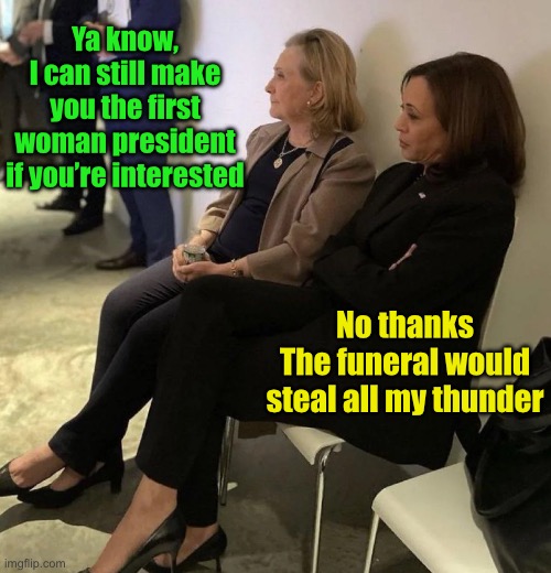 Hillary and Kamala post 2024 election | Ya know,
I can still make you the first woman president if you’re interested; No thanks
The funeral would steal all my thunder | image tagged in hillary and kamala post 2024 election | made w/ Imgflip meme maker