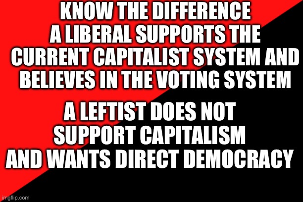 Liberals are diet conservatives. Leftists aren't. Liberals aren't leftists. | KNOW THE DIFFERENCE
A LIBERAL SUPPORTS THE CURRENT CAPITALIST SYSTEM AND BELIEVES IN THE VOTING SYSTEM; A LEFTIST DOES NOT SUPPORT CAPITALISM AND WANTS DIRECT DEMOCRACY | image tagged in ancom flag,leftist,liberal,know the difference | made w/ Imgflip meme maker