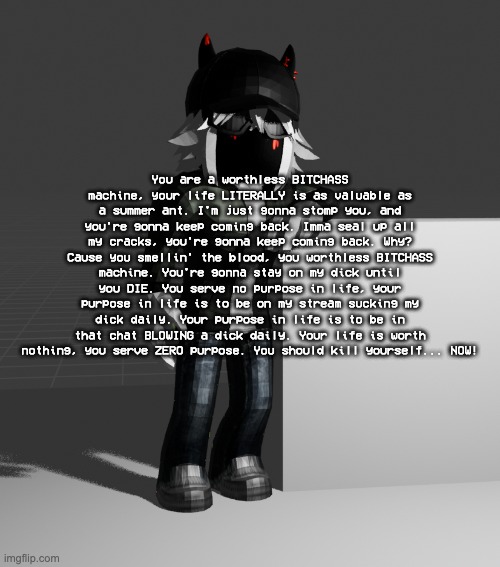 lowtierprime but i had to type this shit out myself | You are a worthless BITCHASS machine, your life LITERALLY is as valuable as a summer ant. I'm just gonna stomp you, and you're gonna keep coming back. Imma seal up all my cracks, you're gonna keep coming back. Why? Cause you smellin' the blood, you worthless BITCHASS machine. You're gonna stay on my dick until you DIE. You serve no purpose in life, your purpose in life is to be on my stream sucking my dick daily. Your purpose in life is to be in that chat BLOWING a dick daily. Your life is worth nothing, you serve ZERO purpose. You should kill yourself... NOW! | image tagged in template | made w/ Imgflip meme maker