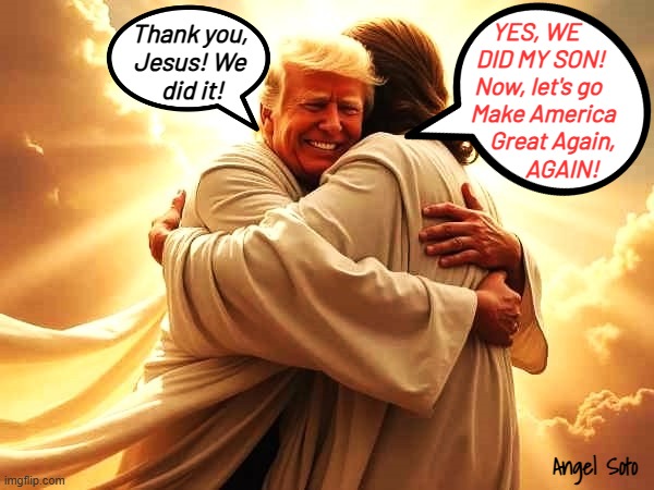 Trump celebrates big win with Jesus | YES, WE 
 DID MY SON!
Now, let's go
  Make America
      Great Again,
          AGAIN! Thank you,
Jesus! We
 did it! Angel Soto | image tagged in trump hugs jesus,trump,donald trump,jesus,presidential election,make america great again | made w/ Imgflip meme maker