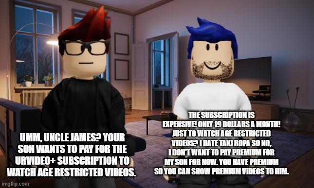 MC is asking Uncle James to buy UrVideo+ for William but he refused because he hates that greedy Taki Ropa mod. | UMM, UNCLE JAMES? YOUR SON WANTS TO PAY FOR THE URVIDEO+ SUBSCRIPTION TO WATCH AGE RESTRICTED VIDEOS. THE SUBSCRIPTION IS EXPENSIVE! ONLY 19 DOLLARS A MONTH! JUST TO WATCH AGE RESTRICTED VIDEOS? I HATE TAKI ROPA SO NO, I DON'T WANT TO PAY PREMIUM FOR MY SON FOR NOW. YOU HAVE PREMIUM SO YOU CAN SHOW PREMIUM VIDEOS TO HIM. | image tagged in mc,uncle james,greedy,memes,age restricted,premium | made w/ Imgflip meme maker