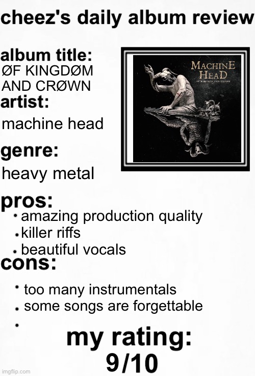 my first album review, machine head's latest album is one of my favorite albums in general | ØF KINGDØM AND CRØWN; machine head; heavy metal; amazing production quality
killer riffs
beautiful vocals; too many instrumentals
some songs are forgettable; 9 | image tagged in cheez's daily album review | made w/ Imgflip meme maker