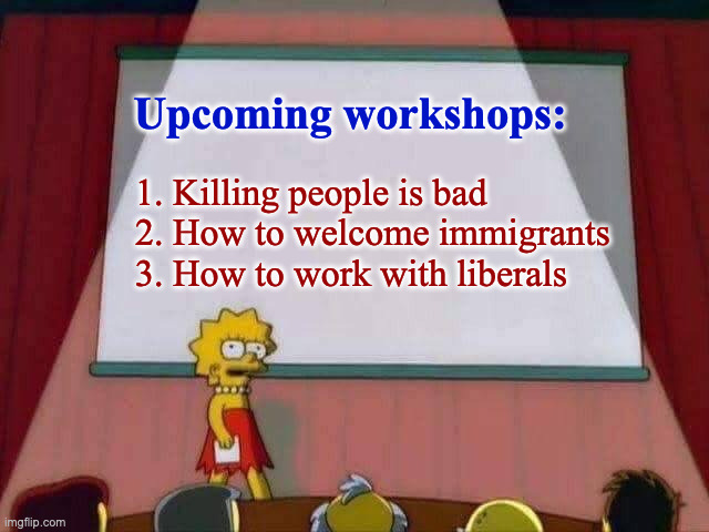 We don't need a repeat of that first Trump administration, so I'll be offering you some helpful workshops ( : | Upcoming workshops:; 1. Killing people is bad
2. How to welcome immigrants
3. How to work with liberals | image tagged in lisa simpson speech,memes,workshops | made w/ Imgflip meme maker