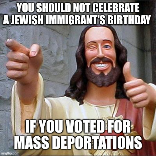 Your favorite holiday is thanks to an immigrant family. | YOU SHOULD NOT CELEBRATE A JEWISH IMMIGRANT'S BIRTHDAY; IF YOU VOTED FOR
MASS DEPORTATIONS | image tagged in memes,buddy christ | made w/ Imgflip meme maker