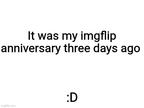 Blank White Template | It was my imgflip anniversary three days ago; :D | image tagged in blank white template | made w/ Imgflip meme maker