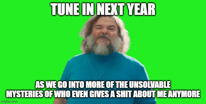 who even gives a shit about jack black anymore | TUNE IN NEXT YEAR; AS WE GO INTO MORE OF THE UNSOLVABLE MYSTERIES OF WHO EVEN GIVES A SHIT ABOUT ME ANYMORE | image tagged in jack black as steve,memes,who cares,irrelevant | made w/ Imgflip meme maker