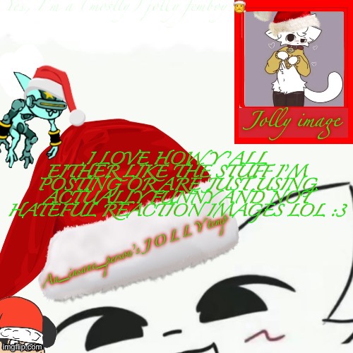 My jolly announcement | I LOVE HOW Y’ALL EITHER LIKE THE STUFF I’M POSTING OR ARE JUST USING ACTUALLY FUNNY AND NOT HATEFUL REACTION IMAGES LOL :3 | image tagged in my jolly announcement | made w/ Imgflip meme maker