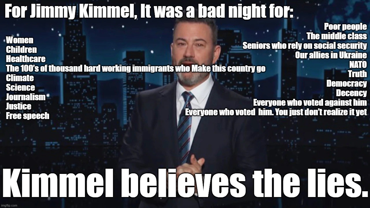 It is just sad that people are so completely misinformed, such as Kimmel | For Jimmy Kimmel, It was a bad night for:; Poor people
The middle class
Seniors who rely on social security
Our allies in Ukraine
NATO
Truth
Democracy
Decency
Everyone who voted against him
Everyone who voted  him. You just don’t realize it yet; Women
Children
Healthcare
The 100’s of thousand hard working immigrants who Make this country go
Climate
Science
Journalism
Justice
Free speech; Kimmel believes the lies. | image tagged in nonsense,propaganda,misinformation | made w/ Imgflip meme maker