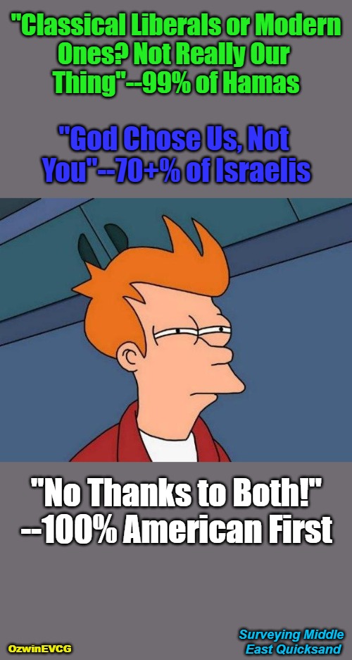 Surveying Middle East Quicksand | "Classical Liberals or Modern 

Ones? Not Really Our 

Thing"--99% of Hamas; "God Chose Us, Not 

You"--70+% of Israelis; "No Thanks to Both!"

--100% American First; Surveying Middle 

East Quicksand; OzwinEVCG | image tagged in skeptical fry,palestine,israel,us foreign policy,america first,peace and war | made w/ Imgflip meme maker